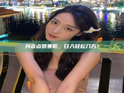 龙海抖音点赞兼职，日入轻松几百！